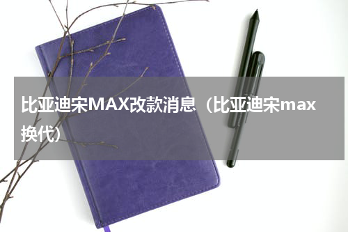 比亚迪宋MAX改款消息（比亚迪宋max换代）