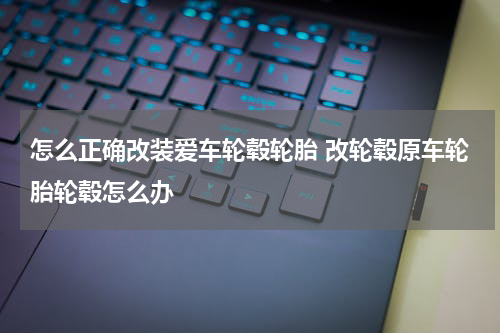 怎么正确改装爱车轮毂轮胎 改轮毂原车轮胎轮毂怎么办