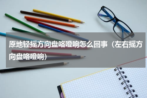 原地轻摇方向盘咯噔响怎么回事（左右摇方向盘咯噔响）