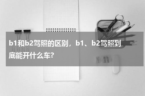 b1和b2驾照的区别，b1、b2驾照到底能开什么车?