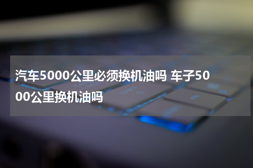汽车5000公里必须换机油吗 车子5000公里换机油吗