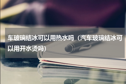 车玻璃结冰可以用热水吗（汽车玻璃结冰可以用开水烫吗）