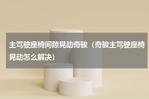 主驾驶座椅间隙晃动奇骏（奇骏主驾驶座椅晃动怎么解决）