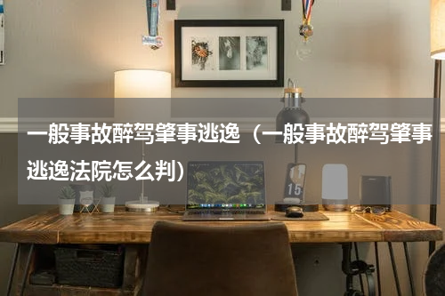 一般事故醉驾肇事逃逸（一般事故醉驾肇事逃逸法院怎么判）