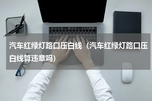 汽车红绿灯路口压白线（汽车红绿灯路口压白线算违章吗）