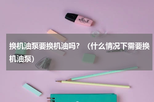 换机油泵要换机油吗？（什么情况下需要换机油泵）