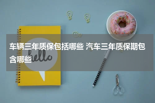 车辆三年质保包括哪些 汽车三年质保期包含哪些