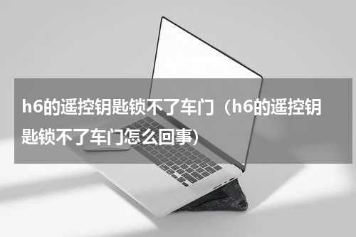 h6的遥控钥匙锁不了车门（h6的遥控钥匙锁不了车门怎么回事）