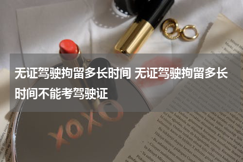 无证驾驶拘留多长时间 无证驾驶拘留多长时间不能考驾驶证