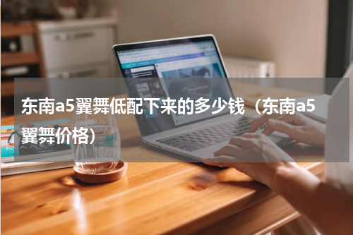 东南a5翼舞低配下来的多少钱（东南a5翼舞价格）