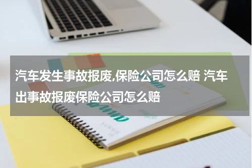 汽车发生事故报废,保险公司怎么赔 汽车出事故报废保险公司怎么赔