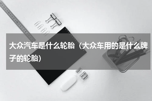 大众汽车是什么轮胎（大众车用的是什么牌子的轮胎）