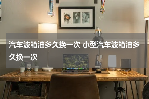 汽车波箱油多久换一次 小型汽车波箱油多久换一次
