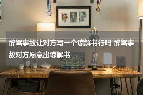 醉驾事故让对方写一个谅解书行吗 醉驾事故对方愿意出谅解书