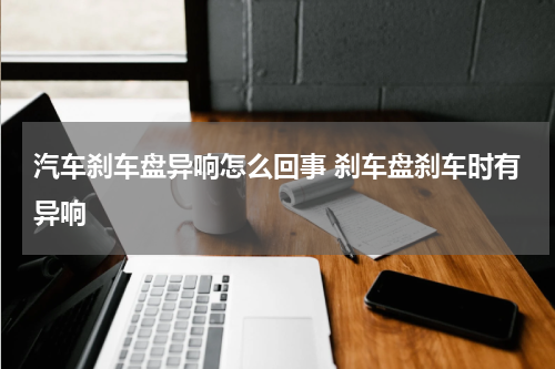 汽车刹车盘异响怎么回事 刹车盘刹车时有异响
