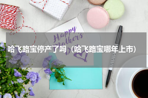 哈飞路宝停产了吗（哈飞路宝哪年上市）
