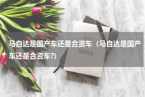 马自达是国产车还是合资车（马自达是国产车还是合资车?）