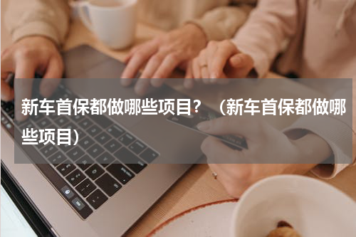 新车首保都做哪些项目？（新车首保都做哪些项目）