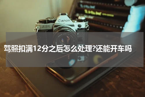 驾照扣满12分之后怎么处理?还能开车吗