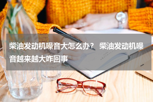 柴油发动机噪音大怎么办？ 柴油发动机噪音越来越大咋回事