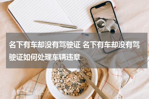 名下有车却没有驾驶证 名下有车却没有驾驶证如何处理车辆违章