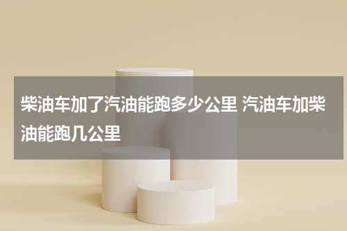 柴油车加了汽油能跑多少公里 汽油车加柴油能跑几公里