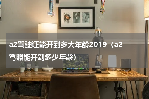 a2驾驶证能开到多大年龄2019（a2驾照能开到多少年龄）