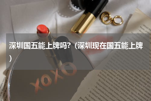 深圳国五能上牌吗?（深圳现在国五能上牌）