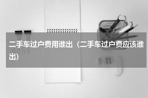二手车过户费用谁出（二手车过户费应该谁出）