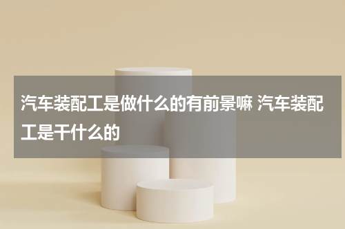汽车装配工是做什么的有前景嘛 汽车装配工是干什么的