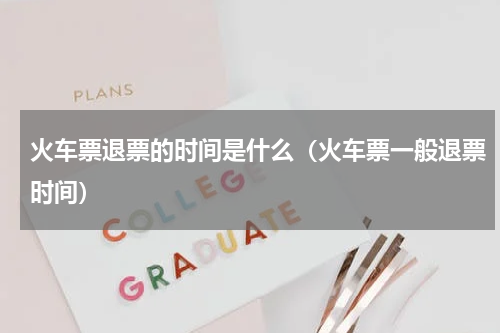 火车票退票的时间是什么（火车票一般退票时间）