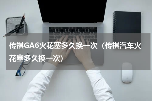 传祺GA6火花塞多久换一次（传祺汽车火花塞多久换一次）