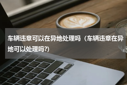 车辆违章可以在异地处理吗（车辆违章在异地可以处理吗?）