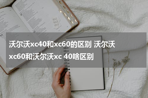 沃尔沃xc40和xc60的区别 沃尔沃xc60和沃尔沃xc 40啥区别