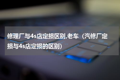 修理厂与4s店定损区别,老车（汽修厂定损与4s店定损的区别）