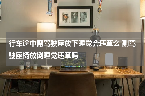 行车途中副驾驶座放下睡觉会违章么 副驾驶座椅放倒睡觉违章吗