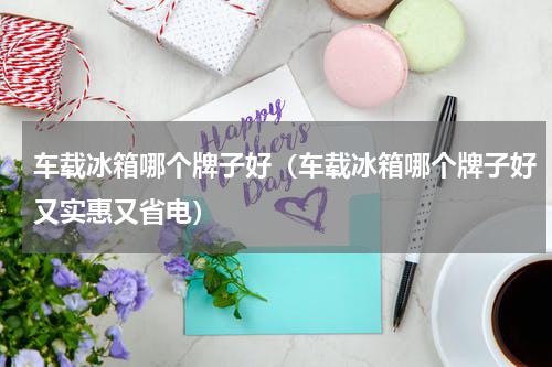 车载冰箱哪个牌子好(车载冰箱哪个牌子好又实惠又省电)