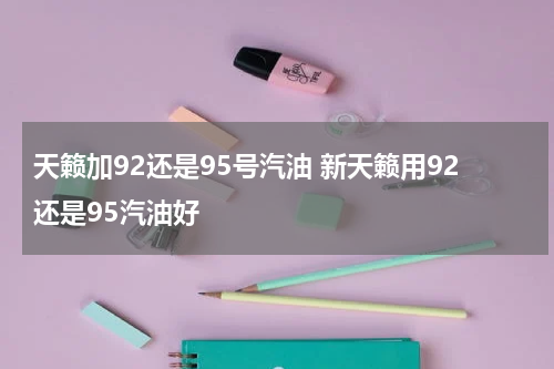 天籁加92还是95号汽油 新天籁用92还是95汽油好