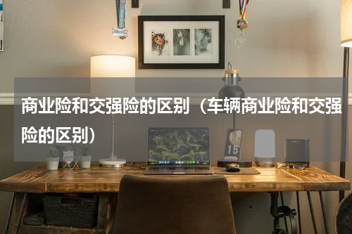 商业险和交强险的区别（车辆商业险和交强险的区别）