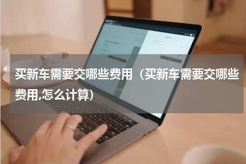 买新车需要交哪些费用（买新车需要交哪些费用,怎么计算）