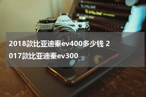 2018款比亚迪秦ev400多少钱 2017款比亚迪秦ev300