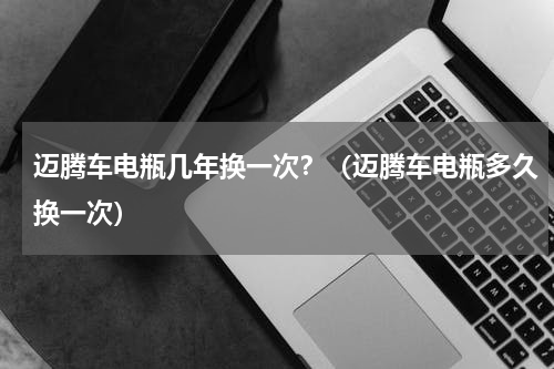 迈腾车电瓶几年换一次？（迈腾车电瓶多久换一次）
