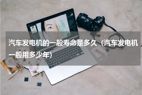 汽车发电机的一般寿命是多久（汽车发电机一般用多少年）