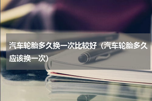 汽车轮胎多久换一次比较好（汽车轮胎多久应该换一次）
