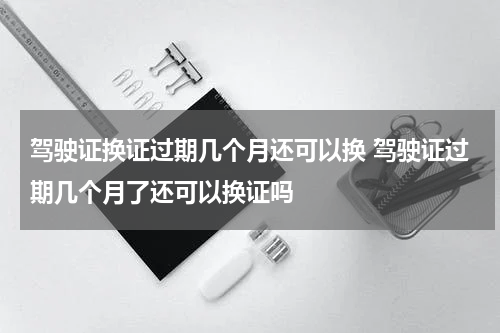 驾驶证换证过期几个月还可以换 驾驶证过期几个月了还可以换证吗