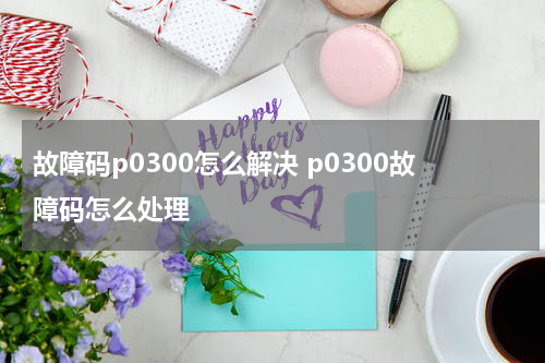 故障码p0300怎么解决 p0300故障码怎么处理