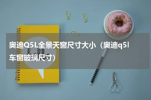 奥迪Q5L全景天窗尺寸大小（奥迪q5l车窗玻璃尺寸）