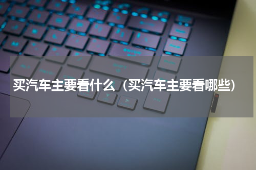 买汽车主要看什么（买汽车主要看哪些）