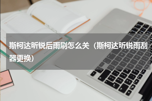 斯柯达昕锐后雨刷怎么关（斯柯达昕锐雨刮器更换）