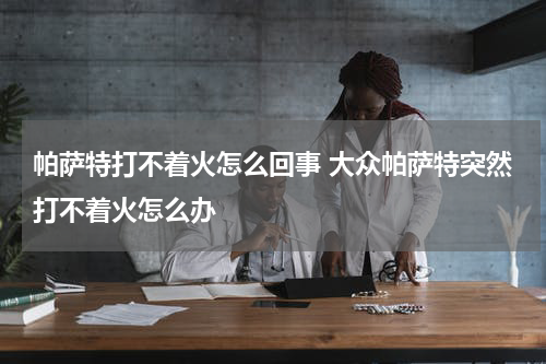 帕萨特打不着火怎么回事 大众帕萨特突然打不着火怎么办